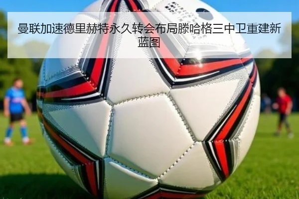 曼联加速德里赫特永久转会布局滕哈格三中卫重建新蓝图