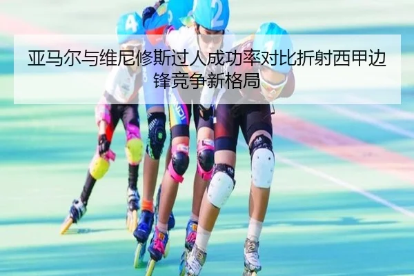 亚马尔与维尼修斯过人成功率对比折射西甲边锋竞争新格局