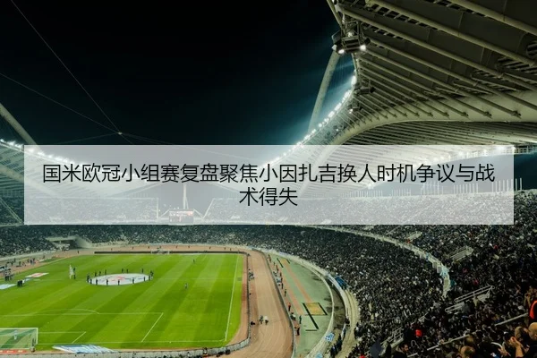 国米欧冠小组赛复盘聚焦小因扎吉换人时机争议与战术得失